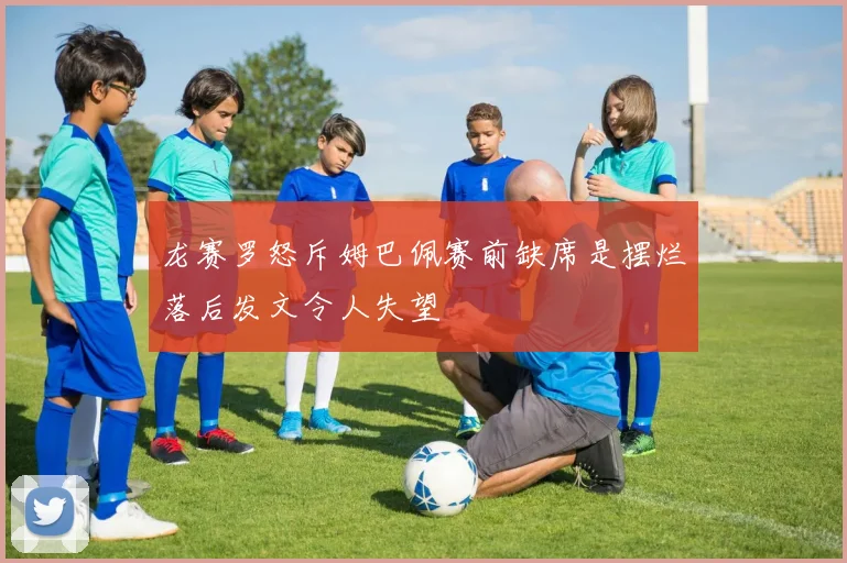 龙赛罗怒斥姆巴佩赛前缺席是摆烂落后发文令人失望
