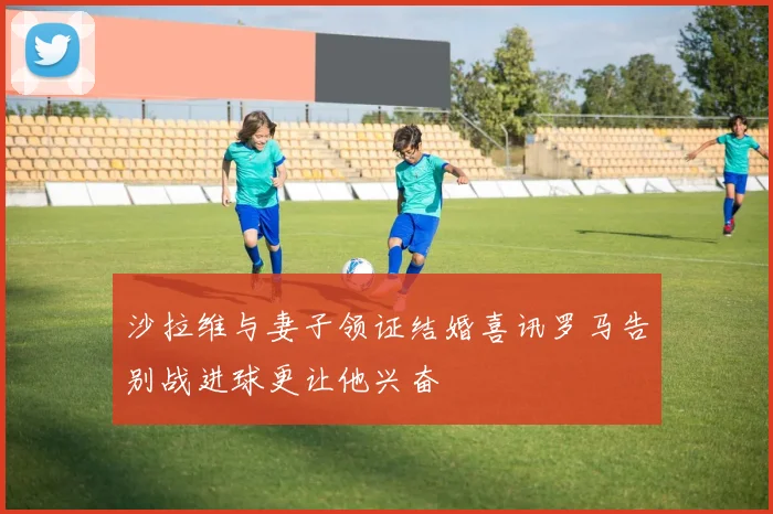 沙拉维与妻子领证结婚喜讯罗马告别战进球更让他兴奋