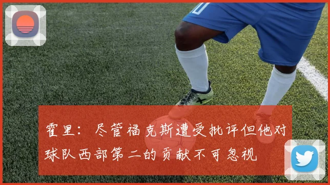 霍里：尽管福克斯遭受批评但他对球队西部第二的贡献不可忽视