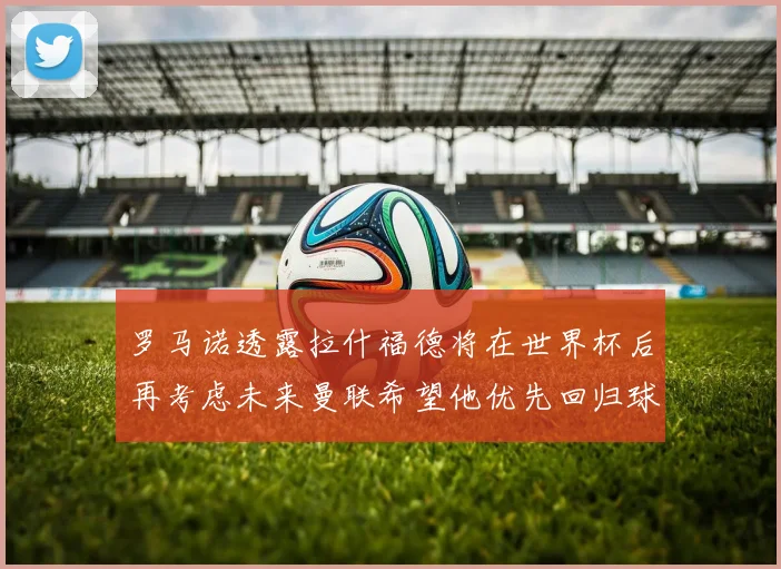 罗马诺透露拉什福德将在世界杯后再考虑未来曼联希望他优先回归球队