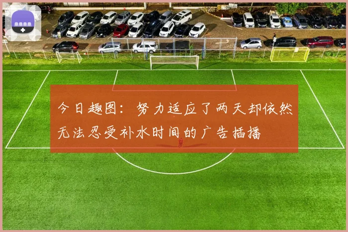 今日趣图：努力适应了两天却依然无法忍受补水时间的广告插播
