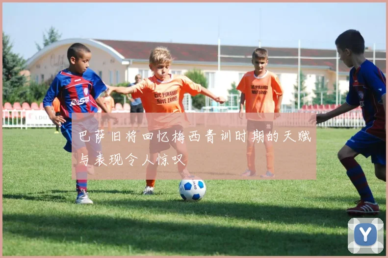 巴萨旧将回忆梅西青训时期的天赋与表现令人惊叹