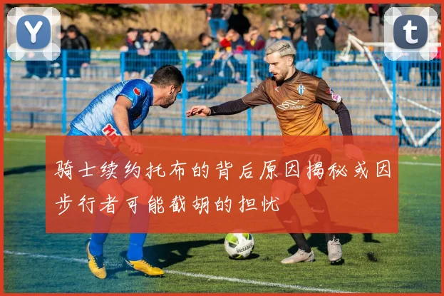 骑士续约托布的背后原因揭秘或因步行者可能截胡的担忧
