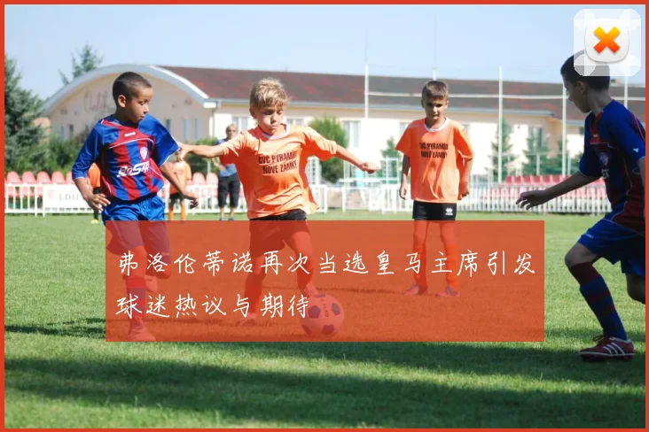 弗洛伦蒂诺再次当选皇马主席引发球迷热议与期待