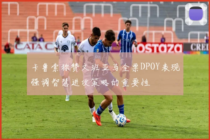 卡鲁索称赞文班亚马全票DPOY表现强调智慧进攻策略的重要性