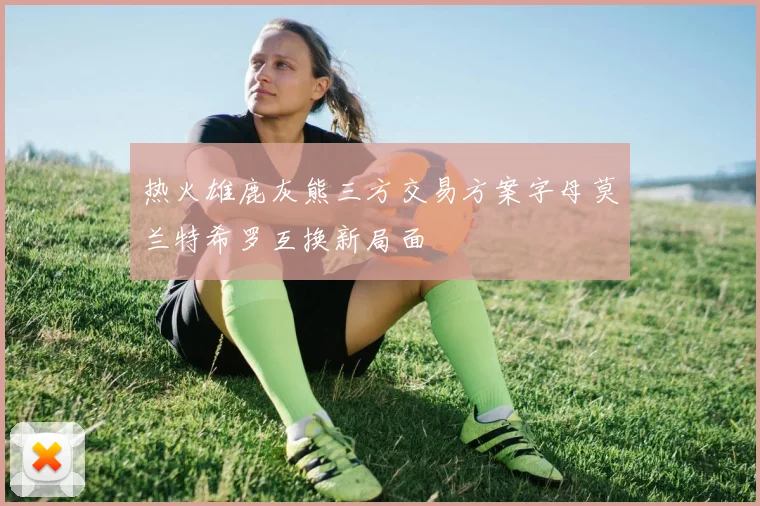 热火雄鹿灰熊三方交易方案字母莫兰特希罗互换新局面