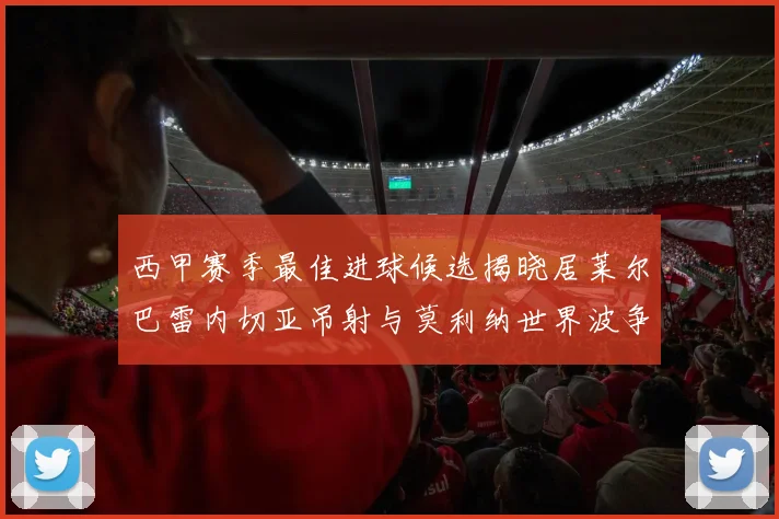 西甲赛季最佳进球候选揭晓居莱尔巴雷内切亚吊射与莫利纳世界波争辉