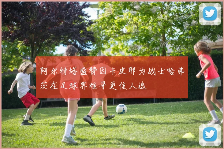 阿尔特塔盛赞因卡皮耶为战士哈弗茨在足球界难寻更佳人选