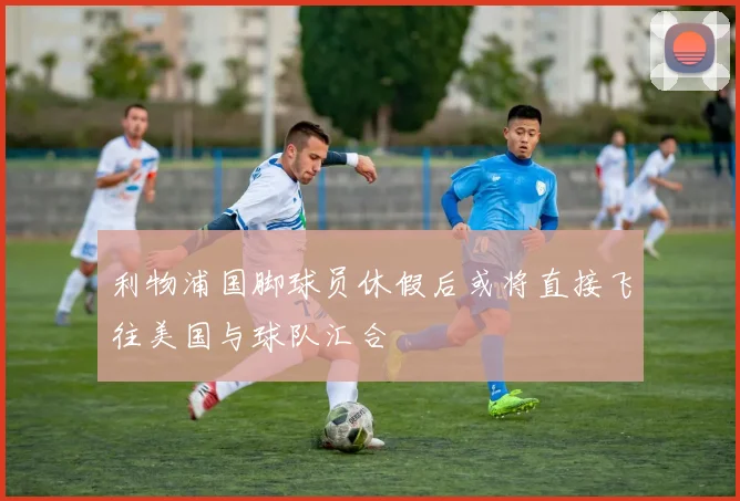 利物浦国脚球员休假后或将直接飞往美国与球队汇合