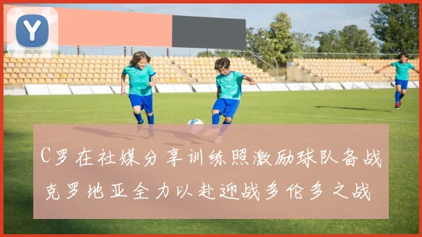 C罗在社媒分享训练照激励球队备战克罗地亚全力以赴迎战多伦多之战