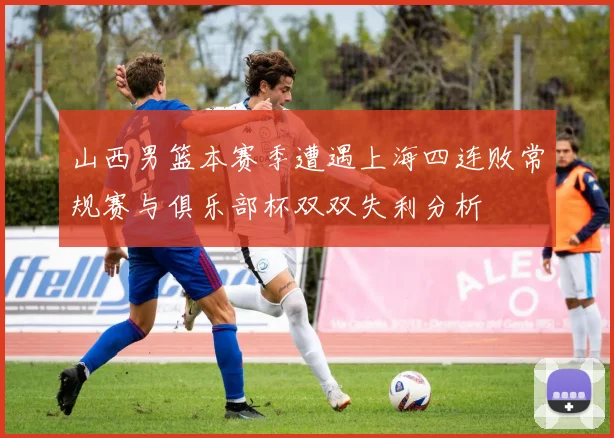 山西男篮本赛季遭遇上海四连败常规赛与俱乐部杯双双失利分析
