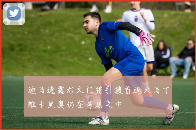 迪马透露尤文门将引援首选大马丁维卡里奥仍在考虑之中