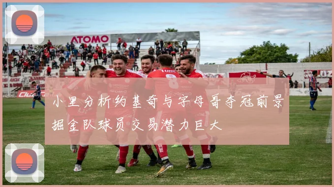 小里分析约基奇与字母哥夺冠前景掘金队球员交易潜力巨大