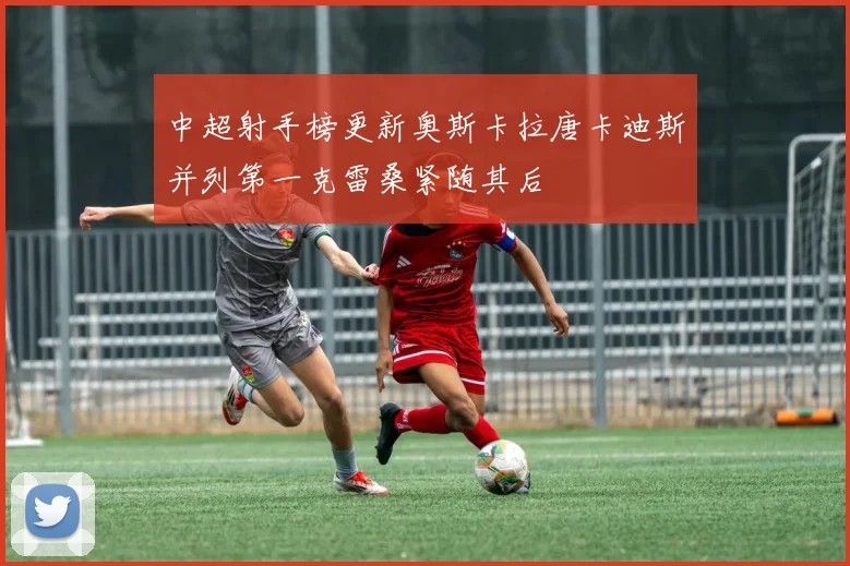 中超射手榜更新奥斯卡拉唐卡迪斯并列第一克雷桑紧随其后