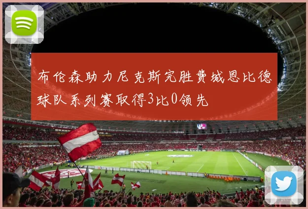 布伦森助力尼克斯完胜费城恩比德球队系列赛取得3比0领先