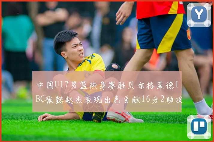 中国U17男篮热身赛胜贝尔格莱德IBC张懿赵杰表现出色贡献16分2助攻2抢断