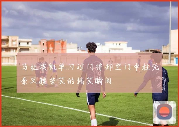 马杜埃凯单刀过门将却空门中柱无奈叉腰苦笑的搞笑瞬间