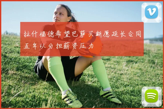 拉什福德希望巴萨买断愿延长合同五年以分担薪资压力