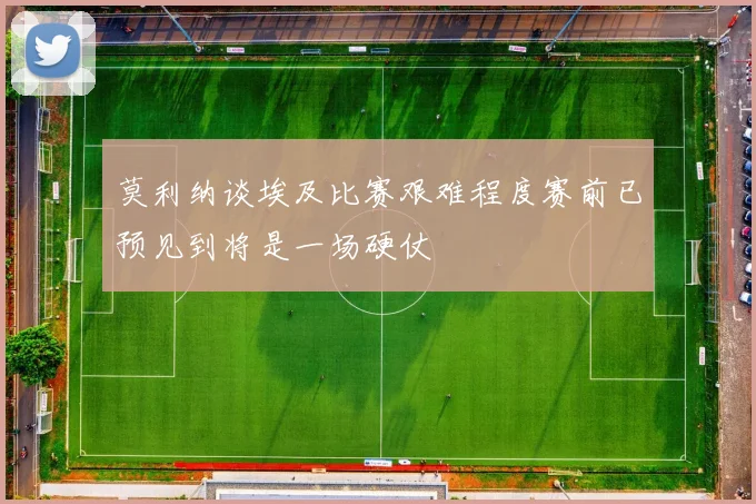 莫利纳谈埃及比赛艰难程度赛前已预见到将是一场硬仗