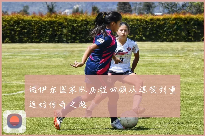 诺伊尔国家队历程回顾从退役到重返的传奇之路
