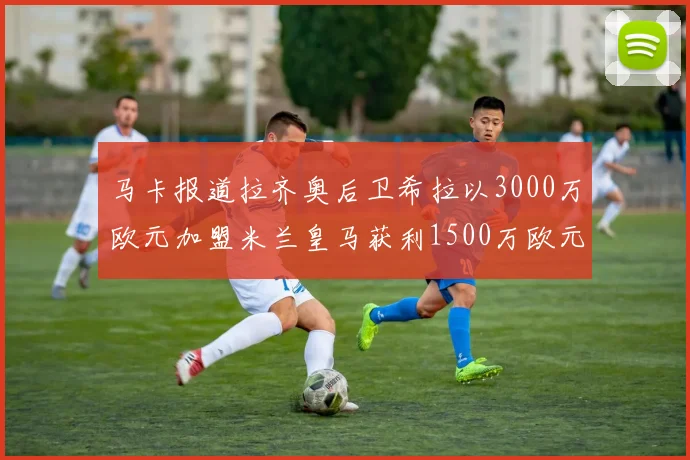 马卡报道拉齐奥后卫希拉以3000万欧元加盟米兰皇马获利1500万欧元