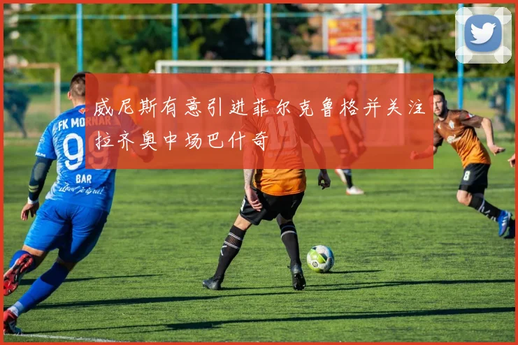 威尼斯有意引进菲尔克鲁格并关注拉齐奥中场巴什奇
