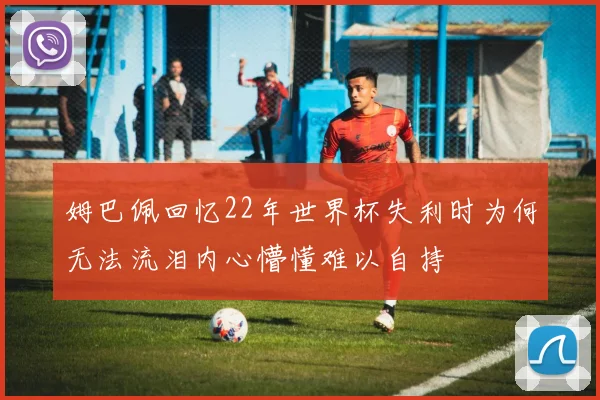 姆巴佩回忆22年世界杯失利时为何无法流泪内心懵懂难以自持
