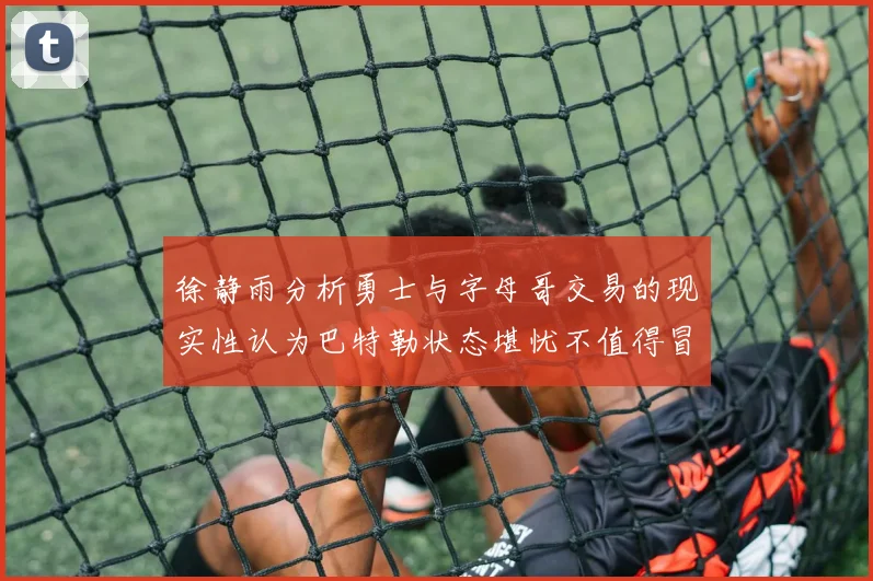 徐静雨分析勇士与字母哥交易的现实性认为巴特勒状态堪忧不值得冒险