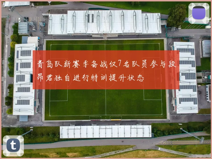 青岛队新赛季备战仅7名队员参与段昂君独自进行特训提升状态